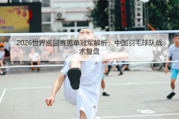2026世界巡回赛男单冠军解析：中国羽毛球队战术复盘