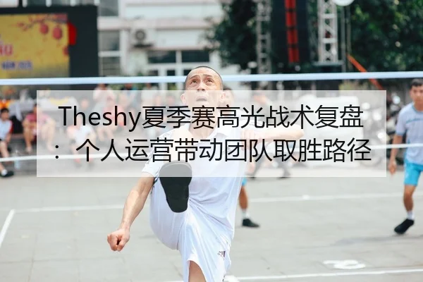Theshy夏季赛高光战术复盘：个人运营带动团队取胜路径