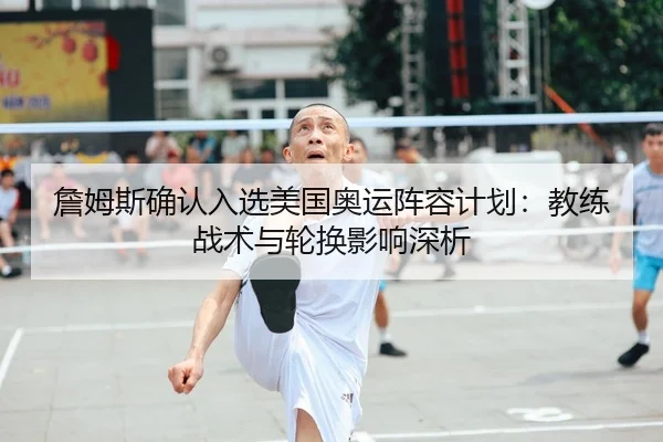 詹姆斯确认入选美国奥运阵容计划：教练战术与轮换影响深析